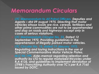 › LTC Memorandum to All Patrol Officers. Deputies and
Agents – dtd 09 august 1975. Directing that motor
vehicles whose loads are rice, cereals, fertilizers and
other prime commodities are not to be apprehended
and stop on roads and highways except only in
cases of serious violations.
› LTC Memorandum Circular No. 33. Dated 12
September 1972. Providing guidelines in the
apprehension of illegally parked motor vehicles.
› LTC Circular No. 15, dated 19 January 1972.
Regulating and laying instructions in the use of
Special Commemorative Motor Vehicle Plates.
› M.C 94-199. Aide-memoir regarding retention and
authority by LTO to regular motorized tricycles under
R.A 4136, and guidelines to implement devolution of
LTFRB’s Franchising Authority over TC’s per R.A 7160
issued by DOTC.
 
