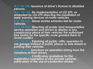 › M.C 94-188. Issuance of driver’s license to disabled
persons.
› M.C. 92-146. Re-implementation of LOI 229, as
amended by LOI 479 directing the installation of
early warning devices of motor vehicles.
› M.C. 94-192. Diesel smoke emission test for motor
vehicles.
› M.C. 90-020. Directing all public land transportation
service operators and drivers to display in any
conspicuous place of their vehicles the authorized
fare matrix for the specific route granted them to
avoid conflict.
› M.C. 93-011. Enjoining all public utility operators to
use garage instead of public places or side streets in
parking their vehicles.
› M.C 94-002. Sanctions on operators arising from the
violations of their drivers.
› M.C. 94-209. Clarificatory guidelines for the
registration/operation of new private vehicles
particularly in the use of conduction sticker.
 