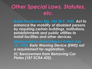 › Batas Pambansa Blg. 344 (B.P. 344). Act to
enhance the mobility of disabled persons
by requiring certain buildings, institutions,
establishments and public utilities to
install facilities and other devices.
› Memorandum Unnumbered Dated July
13, 1992. Early Warning Device (EWD) not
a requirement for registration.
› SC BarsLawmen from Removing Car
Plates (187 SCRA 432).
 