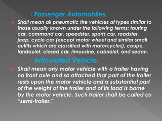  Passenger Automobiles.
 Shall mean all pneumatic tire vehicles of types similar to
those usually known under the following terms: touring
car, command car, speedster, sports car, roadster,
jeep, cycle car (except motor wheel and similar small
outfits which are classified with motorcycles), coupe,
landaulet, closed car, limousine, cabriolet, and sedan.
 Articulated Vehicle.
 Shall mean any motor vehicle with a trailer having
no front axle and so attached that part of the trailer
rests upon the motor vehicle and a substantial part
of the weight of the trailer and of its load is borne
by the motor vehicle. Such trailer shall be called as
“semi-trailer.”
 