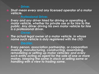  Driver.
 Shall mean every and any licensed operator of a motor
vehicle.
 Professional Driver.
 Every and any driver hired for driving or operating a
motor vehicle, whether for private use or for hire to the
public. Any driver driving his own motor vehicle for hire
is a professional driver.
 Owner.
 The actual legal owner of a motor vehicle, in whose
name such vehicle is duly registered with the LTO.
 Dealer.
 Every person, association partnership, or corporation
making, manufacturing, constructing, assembling,
remodeling or setting up motor vehicles; and every
such entity acting as agent for the sale of one or more
makes, keeping the same in stock or selling same or
handling with a view to trading same.
 