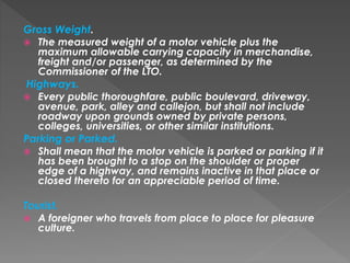 Gross Weight.
 The measured weight of a motor vehicle plus the
maximum allowable carrying capacity in merchandise,
freight and/or passenger, as determined by the
Commissioner of the LTO.
Highways.
 Every public thoroughfare, public boulevard, driveway,
avenue, park, alley and callejon, but shall not include
roadway upon grounds owned by private persons,
colleges, universities, or other similar institutions.
Parking or Parked.
 Shall mean that the motor vehicle is parked or parking if it
has been brought to a stop on the shoulder or proper
edge of a highway, and remains inactive in that place or
closed thereto for an appreciable period of time.
Tourist.
 A foreigner who travels from place to place for pleasure
culture.
 