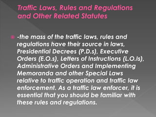  -the mass of the traffic laws, rules and
regulations have their source in laws,
Presidential Decrees (P.D.s), Executive
Orders (E.O.s), Letters of Instructions (L.O.Is),
Administrative Orders and Implementing
Memoranda and other Special Laws
relative to traffic operation and traffic law
enforcement. As a traffic law enforcer, it is
essential that you should be familiar with
these rules and regulations.
 