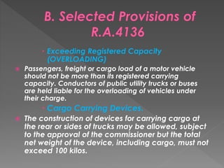  Exceeding Registered Capacity
(OVERLOADING)
 Passengers, freight or cargo load of a motor vehicle
should not be more than its registered carrying
capacity. Conductors of public utility trucks or buses
are held liable for the overloading of vehicles under
their charge.
 Cargo Carrying Devices.
 The construction of devices for carrying cargo at
the rear or sides of trucks may be allowed, subject
to the approval of the commissioner but the total
net weight of the device, including cargo, must not
exceed 100 kilos.
 