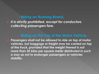  Riding on Running Board.
 It is strictly prohibited, except for conductors
collecting passengers fare.
 Riding on the Top of the Motor Vehicle.
 Passengers shall not be allowed to ride on top of motor
vehicles, but baggage or freight may be carried on top
of the truck, provided that the weight thereof is not
more than 20 kilos per square meter distributed in such
a way as not to endanger passengers or vehicles
stability.
 