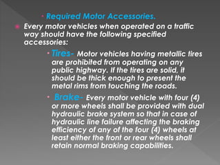  Required Motor Accessories.
 Every motor vehicles when operated on a traffic
way should have the following specified
accessories:
 Tires- Motor vehicles having metallic tires
are prohibited from operating on any
public highway. If the tires are solid, it
should be thick enough to present the
metal rims from touching the roads.
 Brake- Every motor vehicle with four (4)
or more wheels shall be provided with dual
hydraulic brake system so that in case of
hydraulic line failure affecting the braking
efficiency of any of the four (4) wheels at
least either the front or rear wheels shall
retain normal braking capabilities.
 