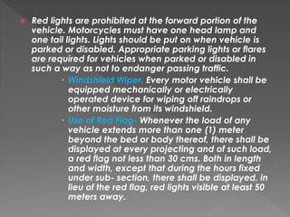  Red lights are prohibited at the forward portion of the
vehicle. Motorcycles must have one head lamp and
one tail lights. Lights should be put on when vehicle is
parked or disabled. Appropriate parking lights or flares
are required for vehicles when parked or disabled in
such a way as not to endanger passing traffic.
 Windshield Wiper. Every motor vehicle shall be
equipped mechanically or electrically
operated device for wiping off raindrops or
other moisture from its windshield.
 Use of Red Flag- Whenever the load of any
vehicle extends more than one (1) meter
beyond the bed or body thereof, there shall be
displayed at every projecting and of such load,
a red flag not less than 30 cms. Both in length
and width, except that during the hours fixed
under sub- section, there shall be displayed, in
lieu of the red flag, red lights visible at least 50
meters away.
 