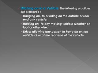  Hitching on to a Vehicle. The following practices
are prohibited :
 Hanging on- to or riding on the outside or rear
end any vehicle.
 Holding on- to any moving vehicle whether on
foot or otherwise.
 Driver allowing any person to hang on or ride
outside of or at the rear end of the vehicle.
 
