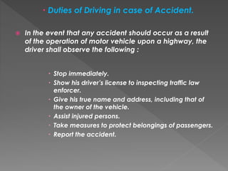  Duties of Driving in case of Accident.
 In the event that any accident should occur as a result
of the operation of motor vehicle upon a highway, the
driver shall observe the following :
 Stop immediately.
 Show his driver’s license to inspecting traffic law
enforcer.
 Give his true name and address, including that of
the owner of the vehicle.
 Assist injured persons.
 Take measures to protect belongings of passengers.
 Report the accident.
 