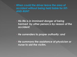  When could the driver leave the area of
accident without being held liable for HIT-
AND-RUN?
 His life is in imminent danger of being
harmed by other person/s by reason of the
accident;
 He surrenders to proper authority; and
 He summons the assistance of physician or
nurse to aid the victim.
 