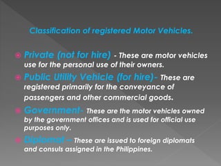 Classification of registered Motor Vehicles.
 Private (not for hire) - These are motor vehicles
use for the personal use of their owners.
 Public Utility Vehicle (for hire)- These are
registered primarily for the conveyance of
passengers and other commercial goods.
 Government- These are the motor vehicles owned
by the government offices and is used for official use
purposes only.
 Diplomat – These are issued to foreign diplomats
and consuls assigned in the Philippines.
 