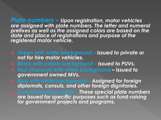 Plate numbers – Upon registration, motor vehicles
are assigned with plate numbers. The letter and numeral
prefixes as well as the assigned colors are based on the
date and place of registrations and purpose of the
registered motor vehicle.
 Green with white background – Issued to private or
not for hire motor vehicles.
 Black with yellow background – Issued to PUVs.
 Red (maroon) with white background – Issued to
government owned MVs.
 Blue with white background – Assigned for foreign
diplomats, consuls, and other foreign dignitaries.
 Commemorative plate - These special plate numbers
are issued for specific purposes such as fund-raising
for government projects and programs.
 