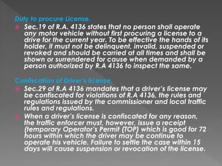 Duty to procure License.
 Sec.19 of R.A. 4136 states that no person shall operate
any motor vehicle without first procuring a license to a
drive for the current year. To be effective the hands of its
holder, it must not be delinquent, invalid, suspended or
revoked and should be carried at all times and shall be
shown or surrendered for cause when demanded by a
person authorized by R.A 4136 to inspect the same.
Confiscation of Driver’s license.
 Sec.29 of R.A 4136 mandates that a driver’s license may
be confiscated for violations of R.A 4136, the rules and
regulations issued by the commissioner and local traffic
rules and regulations.
 When a driver’s license is confiscated for any reason,
the traffic enforcer must, however, issue a receipt
(temporary Operator’s Permit (TOP) which is good for 72
hours within which the driver may be continue to
operate his vehicle. Failure to settle the case within 15
days will cause suspension or revocation of the license.
 