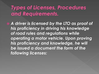  A driver is licensed by the LTO as proof of
his proficiency in driving his knowledge
of road rules and regulations while
operating a motor vehicle. Upon proving
his proficiency and knowledge, he will
be issued a document the form of the
following licenses:
 