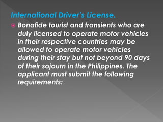 International Driver’s License.
 Bonafide tourist and transients who are
duly licensed to operate motor vehicles
in their respective countries may be
allowed to operate motor vehicles
during their stay but not beyond 90 days
of their sojourn in the Philippines. The
applicant must submit the following
requirements:
 