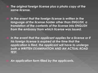  The original foreign license plus a photo copy of the
same license.
 In the event that the foreign license is written in the
language of the license holder other than ENGLISH, a
translation of the contents of the license into ENGLISH
from the embassy from which license was issued.
 In the event that the applicant applies for a license or if
his foreign license is expired at the time that the
application is filed, the applicant will have to undergo
both a WRITTEN EXAMINATION AND AN ACTUAL ROAD
TEST.
 An application form filled by the applicants.
 