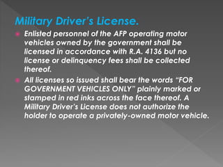 Military Driver’s License.
 Enlisted personnel of the AFP operating motor
vehicles owned by the government shall be
licensed in accordance with R.A. 4136 but no
license or delinquency fees shall be collected
thereof.
 All licenses so issued shall bear the words “FOR
GOVERNMENT VEHICLES ONLY” plainly marked or
stamped in red inks across the face thereof. A
Military Driver’s License does not authorize the
holder to operate a privately-owned motor vehicle.
 