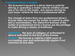 Professional Driver’s License.
 This licensed is issued to a driver hired or paid for
driving or operating a motor vehicle whether private
use or for hire to the public. Any person driving his
own motor vehicle for hire is a professional driver.
 The change of status from non-professional driver’s
license does not require the holder to submit to other
test or examinations. The distinctive features of the
holder of professional driver’s license are the privilege
to make driving a means of livelihood.
 Restriction - the type of category of authorized to
drive is indicated on the face of the license.
 Validity- The license is valid for 3 birth years of
succeeding year and automatically expires if not
renewed on due date.
 