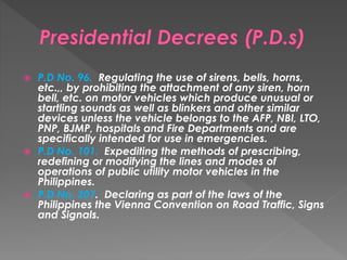  P.D No. 96. Regulating the use of sirens, bells, horns,
etc.,, by prohibiting the attachment of any siren, horn
bell, etc. on motor vehicles which produce unusual or
startling sounds as well as blinkers and other similar
devices unless the vehicle belongs to the AFP, NBI, LTO,
PNP, BJMP, hospitals and Fire Departments and are
specifically intended for use in emergencies.
 P.D No. 101. Expediting the methods of prescribing,
redefining or modifying the lines and modes of
operations of public utility motor vehicles in the
Philippines.
 P.D No. 207. Declaring as part of the laws of the
Philippines the Vienna Convention on Road Traffic, Signs
and Signals.
 