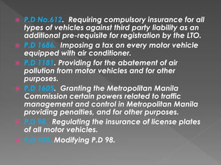  P.D No.612. Requiring compulsory insurance for all
types of vehicles against third party liability as an
additional pre-requisite for registration by the LTO.
 P.D 1686. Imposing a tax on every motor vehicle
equipped with air conditioner.
 P.D 1181. Providing for the abatement of air
pollution from motor vehicles and for other
purposes.
 P.D 1605. Granting the Metropolitan Manila
Commission certain powers related to traffic
management and control in Metropolitan Manila
providing penalties, and for other purposes.
 P.D 98. Regulating the insurance of license plates
of all motor vehicles.
 P.D 109. Modifying P.D 98.
 