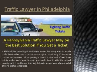 Traffic Lawyer In Philadelphia 
A Pennsylvania Traffic Lawyer May be 
the Best Solution if You Get a Ticket 
A Philadelphia speeding ticket lawyer knows the many ways in which 
traffic law can be used to protect your rights. That’s why it’s smart to 
contact an attorney before putting a check in the mail. If you have 
points added onto your license, you could lose it with the added 
penalty, which could even lead to job loss in some cases where a valid 
driver’s license is required. 
 