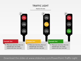 1 2 3
Replace this text
2 I
TRAFFIC LIGHT
PRESENTER NAMECOMPANY NAME
 Place your text here, this is an
example text. Go a head
replace with your own text
Example Text
 Place your text here, this is an
example text. Go a head
replace with your own text
Example Text
 Place your text here, this is an
example text. Go a head
replace with your own text
Example Text
Download the slides at www.slideshop.com/PowerPoint-Traffic-Light
 
