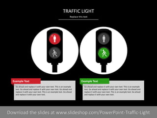 Replace this text
PRESENTER NAMECOMPANY NAME3 I
TRAFFIC LIGHT
Go ahead and replace it with your own text. This is an example
text. Go ahead and replace it with your own text. Go ahead and
replace it with your own text. This is an example text. Go ahead
and replace it with your own text.
Example Text
Go ahead and replace it with your own text. This is an example
text. Go ahead and replace it with your own text. Go ahead and
replace it with your own text. This is an example text. Go ahead
and replace it with your own text.
Example Text
Download the slides at www.slideshop.com/PowerPoint-Traffic-Light
 