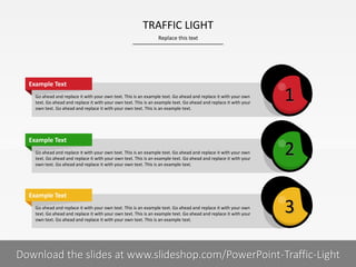 Go ahead and replace it with your own text. This is an example text. Go ahead and replace it with your own
text. Go ahead and replace it with your own text. This is an example text. Go ahead and replace it with your
own text. Go ahead and replace it with your own text. This is an example text.
Example Text
Go ahead and replace it with your own text. This is an example text. Go ahead and replace it with your own
text. Go ahead and replace it with your own text. This is an example text. Go ahead and replace it with your
own text. Go ahead and replace it with your own text. This is an example text.
Example Text
Go ahead and replace it with your own text. This is an example text. Go ahead and replace it with your own
text. Go ahead and replace it with your own text. This is an example text. Go ahead and replace it with your
own text. Go ahead and replace it with your own text. This is an example text.
Example Text
Replace this text
5 I
TRAFFIC LIGHT
PRESENTER NAMECOMPANY NAME
2
3
1
Download the slides at www.slideshop.com/PowerPoint-Traffic-Light
 