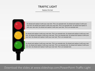 Go ahead and replace it with your own text. This is an example text. Go ahead and replace it with your own
text. Go ahead and replace it with your own text. This is an example text. Go ahead and replace it with your
own text. Go ahead and replace it with your own text. This is an example text.
Go ahead and replace it with your own text. This is an example text. Go ahead and replace it with your own
text. Go ahead and replace it with your own text. This is an example text. Go ahead and replace it with your
own text. Go ahead and replace it with your own text. This is an example text.
Go ahead and replace it with your own text. This is an example text. Go ahead and replace it with your
own text. Go ahead and replace it with your own text. This is an example text. Go ahead and replace it
with your own text. Go ahead and replace it with your own text. This is an example text.
Replace this text
6 I
TRAFFIC LIGHT
PRESENTER NAMECOMPANY NAMEDownload the slides at www.slideshop.com/PowerPoint-Traffic-Light
 