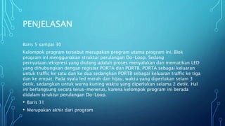 PENJELASAN
Baris 5 sampai 30
Kelompok program tersebut merupakan program utama program ini. Blok
program ini menggunakan struktur perulangan Do-Loop. Sedang
pernyataan/ekspresi yang diulang adalah proses menyalakan dan mematikan LED
yang dihubungkan dengan register PORTA dan PORTB. PORTA sebagai keluaran
untuk traffic ke satu dan ke dua sedangkan PORTB sebagai keluaran traffic ke tiga
dan ke empat. Pada nyala led merah dan hijau, waktu yang diperlukan selam 3
detik, sedangkan untuk warna kuning waktu yang diperlukan selama 2 detik. Hal
ini berlangsung secara terus-menerus, karena kelompok program ini berada
didalam struktur perulangan Do-Loop.
• Baris 31
• Merupakan akhir dari program
 