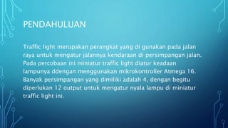 PENDAHULUAN
Traffic light merupakan perangkat yang di gunakan pada jalan
raya untuk mengatur jalannya kendaraan di persimpangan jalan.
Pada percobaan ini miniatur traffic light diatur keadaan
lampunya ddengan menggunakan mikrokontroller Atmega 16.
Banyak persimpangan yang dimiliki adalah 4, dengan begitu
diperlukan 12 output untuk mengatur nyala lampu di miniatur
traffic light ini.
 