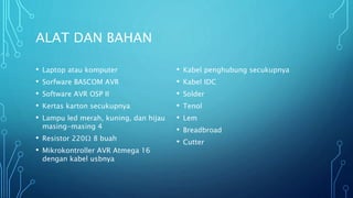 ALAT DAN BAHAN
• Laptop atau komputer
• Sorfware BASCOM AVR
• Software AVR OSP II
• Kertas karton secukupnya
• Lampu led merah, kuning, dan hijau
masing-masing 4
• Resistor 220Ω 8 buah
• Mikrokontroller AVR Atmega 16
dengan kabel usbnya
• Kabel penghubung secukupnya
• Kabel IDC
• Solder
• Tenol
• Lem
• Breadbroad
• Cutter
 