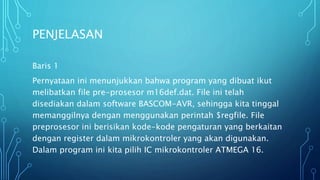 PENJELASAN
Baris 1
Pernyataan ini menunjukkan bahwa program yang dibuat ikut
melibatkan file pre-prosesor m16def.dat. File ini telah
disediakan dalam software BASCOM-AVR, sehingga kita tinggal
memanggilnya dengan menggunakan perintah $regfile. File
preprosesor ini berisikan kode-kode pengaturan yang berkaitan
dengan register dalam mikrokontroler yang akan digunakan.
Dalam program ini kita pilih IC mikrokontroler ATMEGA 16.
 