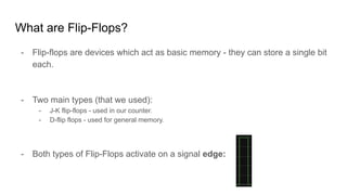 What are Flip-Flops?
- Flip-flops are devices which act as basic memory - they can store a single bit
each.
- Two main types (that we used):
- J-K flip-flops - used in our counter.
- D-flip flops - used for general memory.
- Both types of Flip-Flops activate on a signal edge:
 