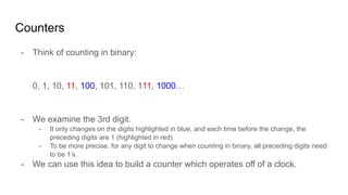 Counters
- Think of counting in binary:
0, 1, 10, 11, 100, 101, 110, 111, 1000…
- We examine the 3rd digit.
- It only changes on the digits highlighted in blue, and each time before the change, the
preceding digits are 1 (highlighted in red)
- To be more precise, for any digit to change when counting in binary, all preceding digits need
to be 1’s.
- We can use this idea to build a counter which operates off of a clock.
 