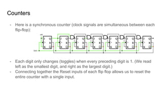 Counters
- Here is a synchronous counter (clock signals are simultaneous between each
flip-flop):
- Each digit only changes (toggles) when every preceding digit is 1. (We read
left as the smallest digit, and right as the largest digit.)
- Connecting together the Reset inputs of each flip flop allows us to reset the
entire counter with a single input.
 