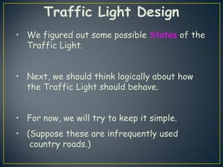 Traffic Light Design
• We figured out some possible States of the
  Traffic Light.


• Next, we should think logically about how
  the Traffic Light should behave.


• For now, we will try to keep it simple.
• (Suppose these are infrequently used
   country roads.)
 