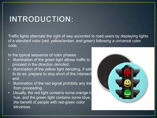 Traffic lights alternate the right of way accorded to road users by displaying lights
of a standard color (red, yellow/amber, and green) following a universal color
code.

In the typical sequence of color phases:
• Illumination of the green light allows traffic to
   proceed in the direction denoted,
• Illumination of the yellow light denoting, if safe
   to do so, prepare to stop short of the intersection,
   and
• Illumination of the red signal prohibits any traffic
    from proceeding.
• Usually, the red light contains some orange in its
    hue, and the green light contains some blue, for
    the benefit of people with red-green color
    blindness.
 