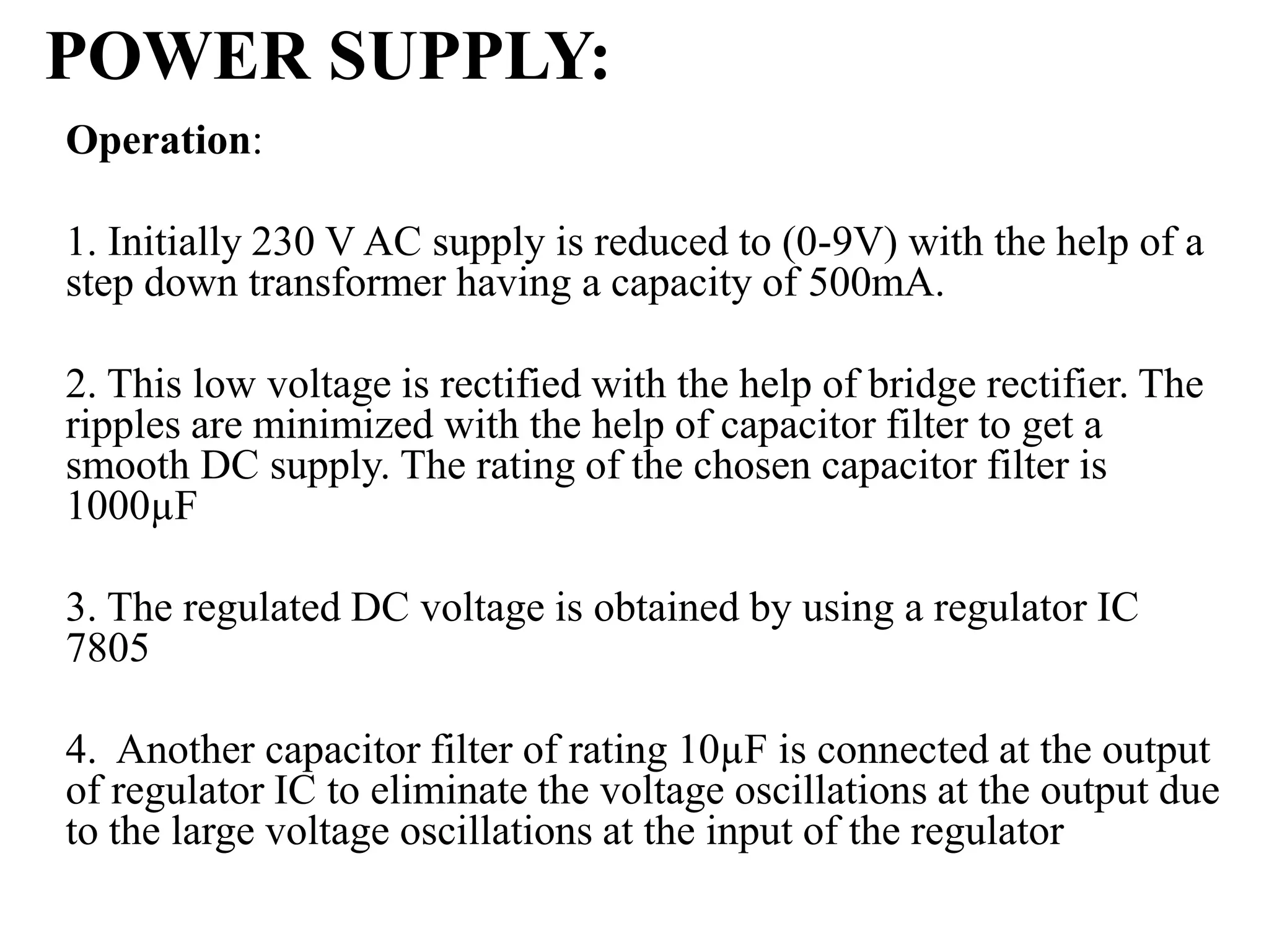 POWER SUPPLY:
Operation:
1. Initially 230 V AC supply is reduced to (0-9V) with the help of a
step down transformer having a capacity of 500mA.
2. This low voltage is rectified with the help of bridge rectifier. The
ripples are minimized with the help of capacitor filter to get a
smooth DC supply. The rating of the chosen capacitor filter is
1000µF
3. The regulated DC voltage is obtained by using a regulator IC
7805
4. Another capacitor filter of rating 10µF is connected at the output
of regulator IC to eliminate the voltage oscillations at the output due
to the large voltage oscillations at the input of the regulator
 