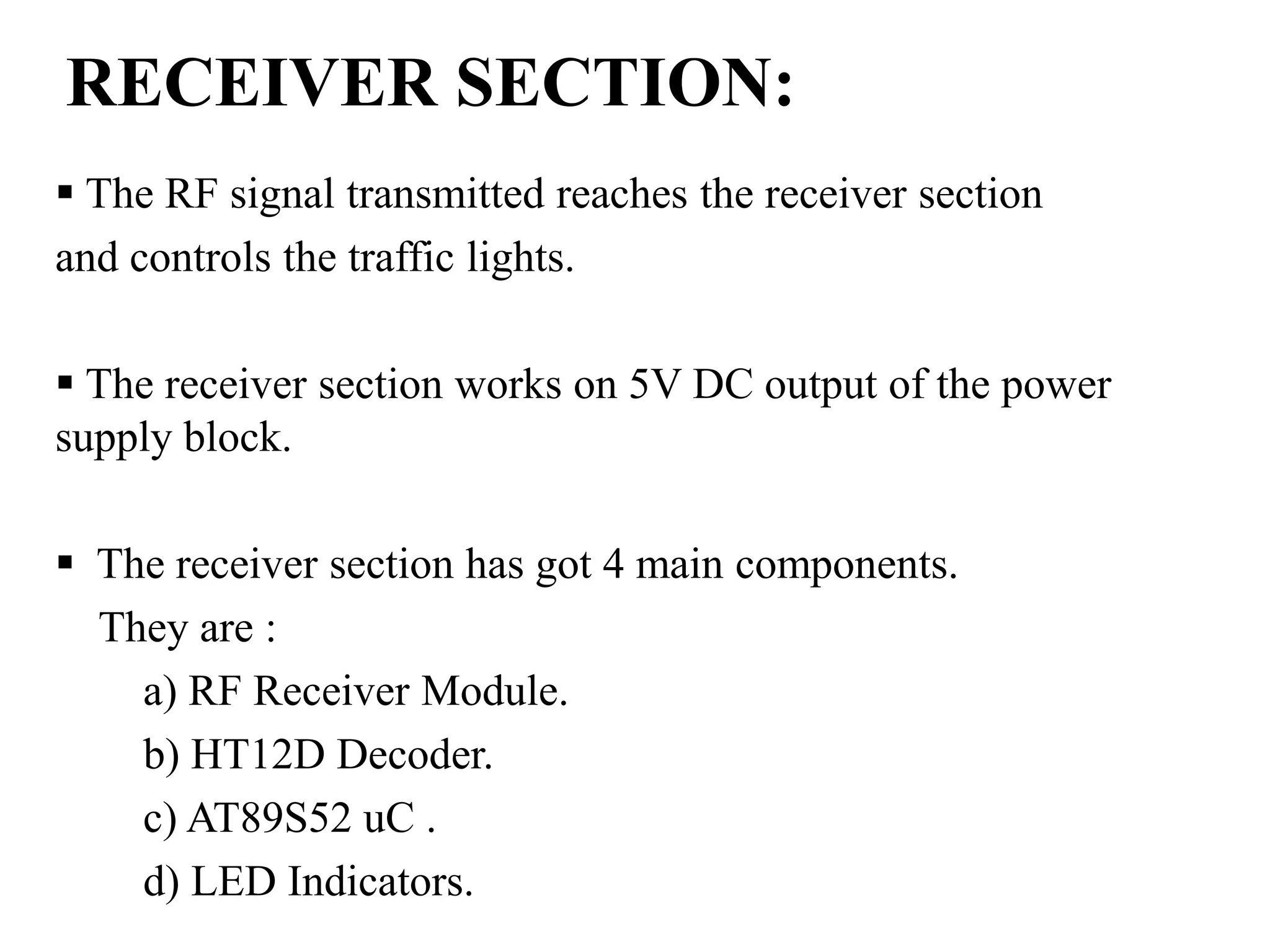 RECEIVER SECTION:
 The RF signal transmitted reaches the receiver section
and controls the traffic lights.
 The receiver section works on 5V DC output of the power
supply block.
 The receiver section has got 4 main components.
They are :
a) RF Receiver Module.
b) HT12D Decoder.
c) AT89S52 uC .
d) LED Indicators.
 