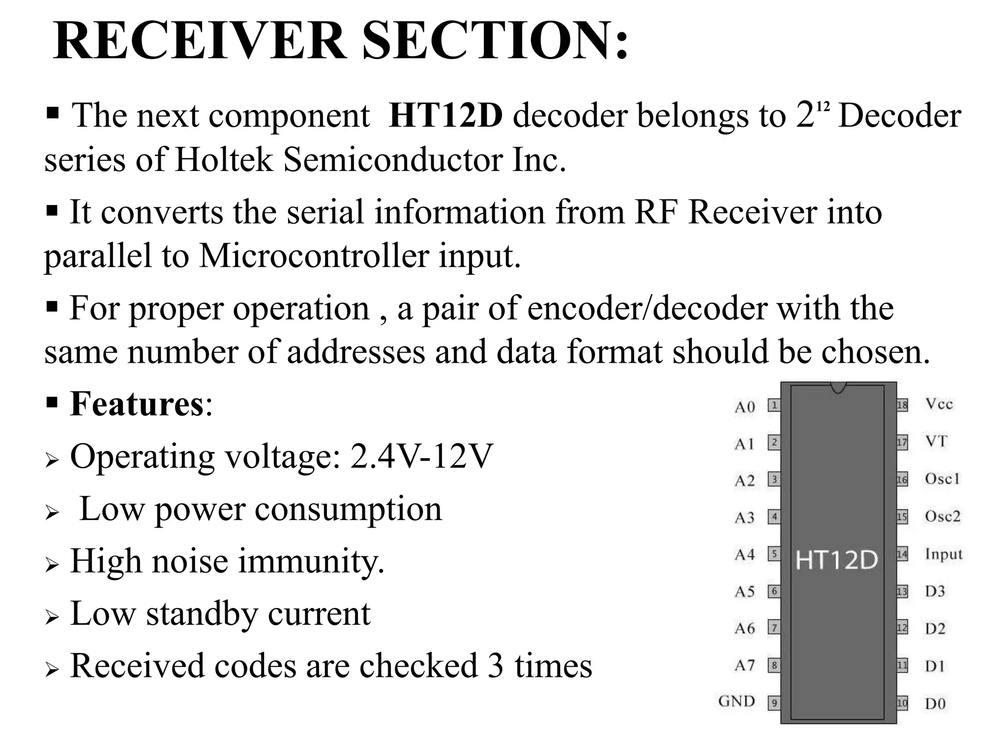 RECEIVER SECTION:
 The next component HT12D decoder belongs to 212
Decoder
series of Holtek Semiconductor Inc.
 It converts the serial information from RF Receiver into
parallel to Microcontroller input.
 For proper operation , a pair of encoder/decoder with the
same number of addresses and data format should be chosen.
 Features:
 Operating voltage: 2.4V-12V
 Low power consumption
 High noise immunity.
 Low standby current
 Received codes are checked 3 times
 