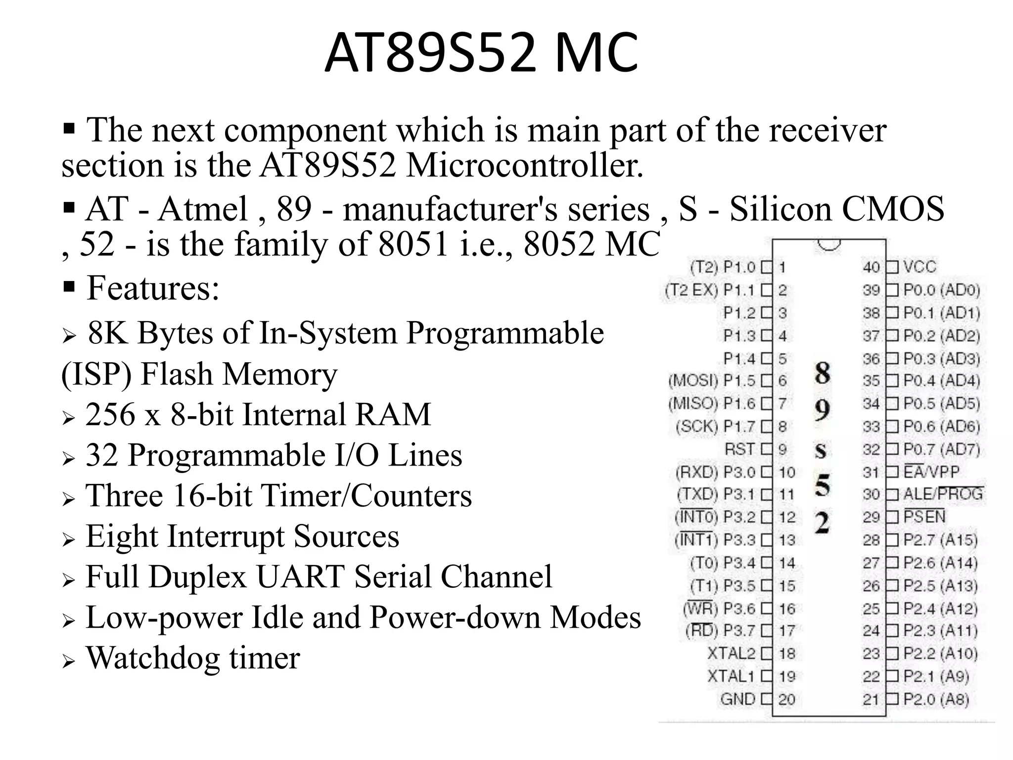 AT89S52 MC
 The next component which is main part of the receiver
section is the AT89S52 Microcontroller.
 AT - Atmel , 89 - manufacturer's series , S - Silicon CMOS
, 52 - is the family of 8051 i.e., 8052 MC.
 Features:
 8K Bytes of In-System Programmable
(ISP) Flash Memory
 256 x 8-bit Internal RAM
 32 Programmable I/O Lines
 Three 16-bit Timer/Counters
 Eight Interrupt Sources
 Full Duplex UART Serial Channel
 Low-power Idle and Power-down Modes
 Watchdog timer
 