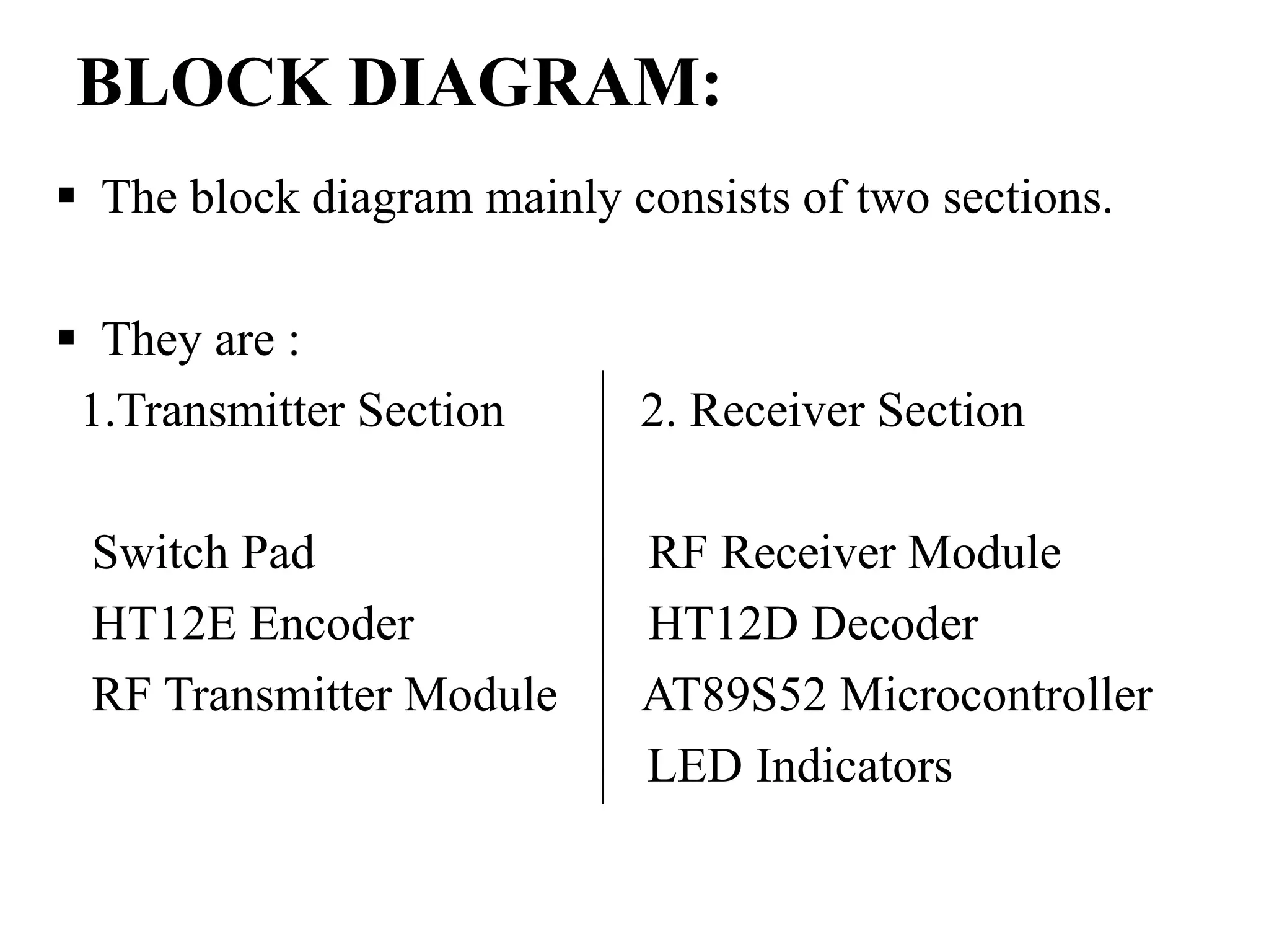 BLOCK DIAGRAM:
 The block diagram mainly consists of two sections.
 They are :
1.Transmitter Section 2. Receiver Section
Switch Pad RF Receiver Module
HT12E Encoder HT12D Decoder
RF Transmitter Module AT89S52 Microcontroller
LED Indicators
 