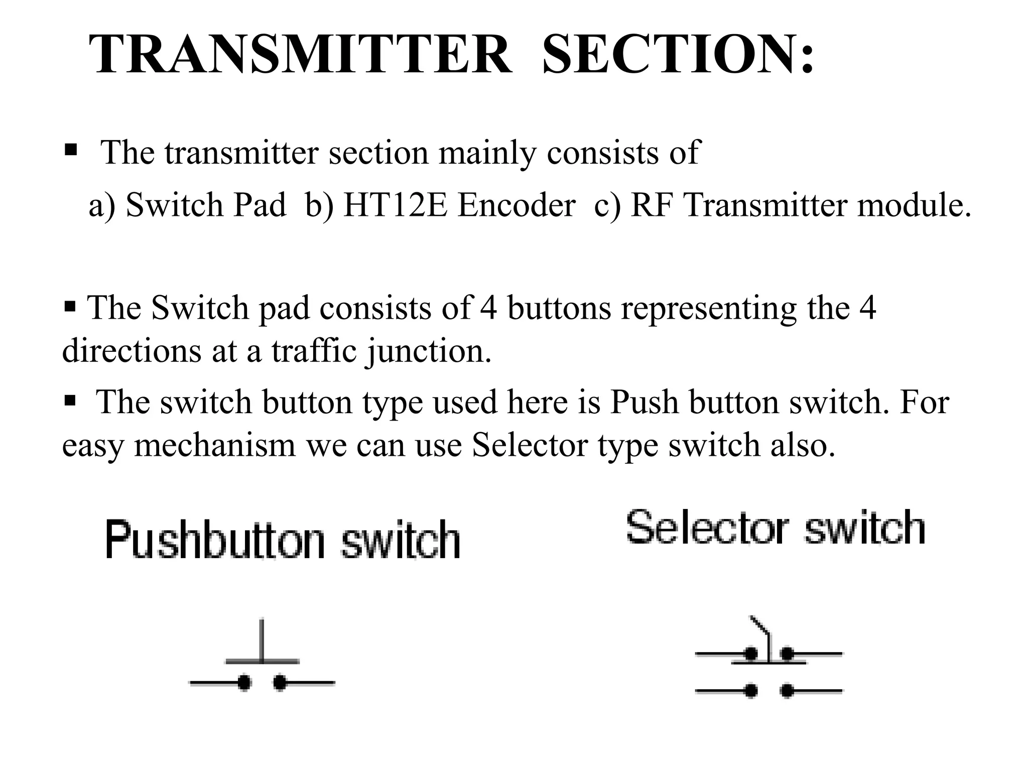 TRANSMITTER SECTION:
 The transmitter section mainly consists of
a) Switch Pad b) HT12E Encoder c) RF Transmitter module.
 The Switch pad consists of 4 buttons representing the 4
directions at a traffic junction.
 The switch button type used here is Push button switch. For
easy mechanism we can use Selector type switch also.
 