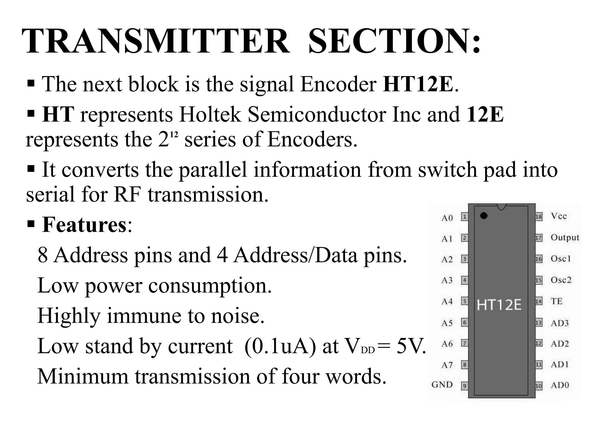 TRANSMITTER SECTION:
 The next block is the signal Encoder HT12E.
 HT represents Holtek Semiconductor Inc and 12E
represents the 212
series of Encoders.
 It converts the parallel information from switch pad into
serial for RF transmission.
 Features:
8 Address pins and 4 Address/Data pins.
Low power consumption.
Highly immune to noise.
Low stand by current (0.1uA) at VDD = 5V. .
Minimum transmission of four words.
 
