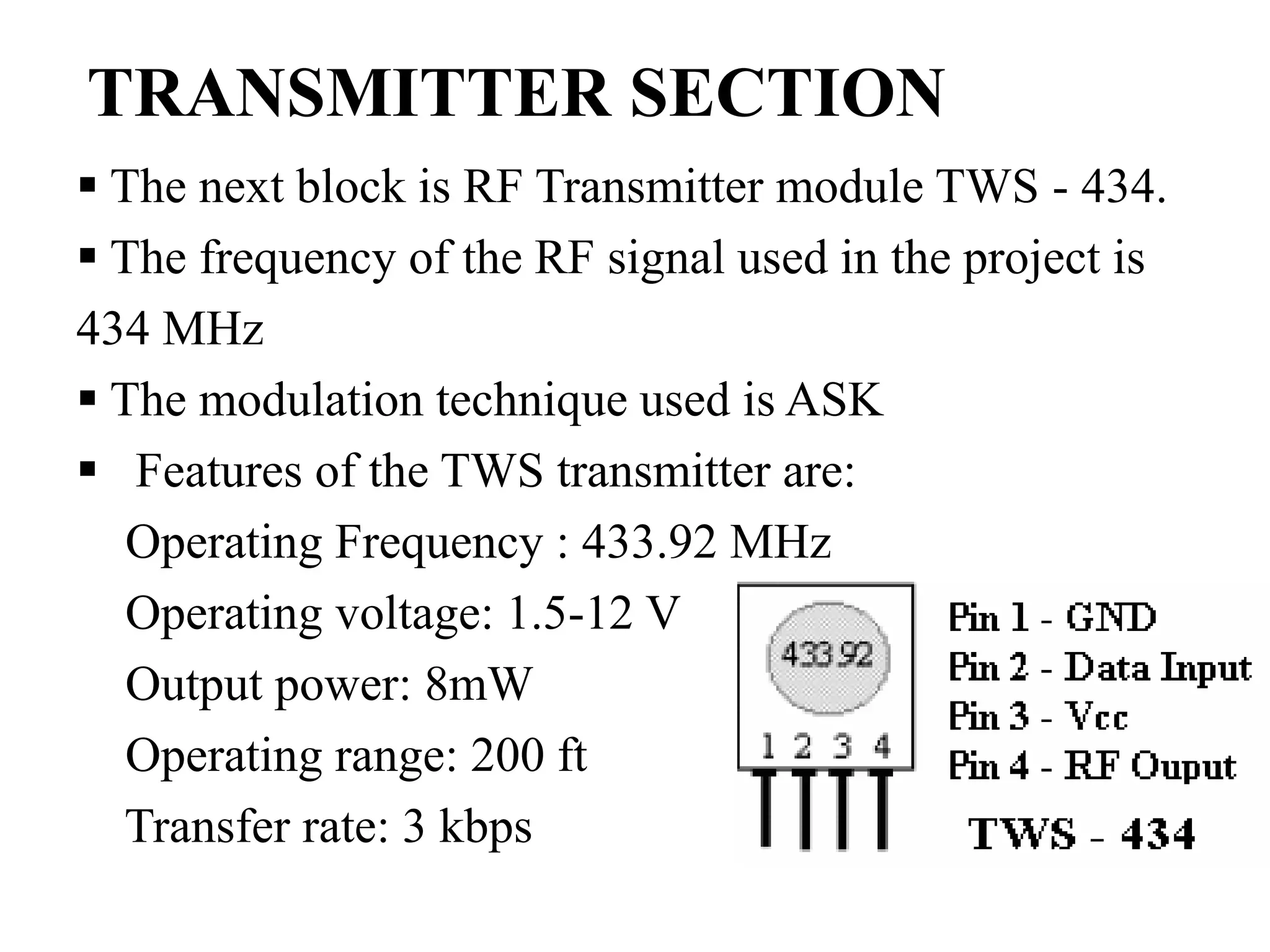TRANSMITTER SECTION
 The next block is RF Transmitter module TWS - 434.
 The frequency of the RF signal used in the project is
434 MHz
 The modulation technique used is ASK
 Features of the TWS transmitter are:
Operating Frequency : 433.92 MHz
Operating voltage: 1.5-12 V
Output power: 8mW
Operating range: 200 ft
Transfer rate: 3 kbps
 