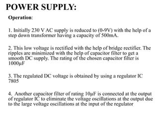 POWER SUPPLY:
Operation:
1. Initially 230 V AC supply is reduced to (0-9V) with the help of a
step down transformer having a capacity of 500mA.
2. This low voltage is rectified with the help of bridge rectifier. The
ripples are minimized with the help of capacitor filter to get a
smooth DC supply. The rating of the chosen capacitor filter is
1000µF
3. The regulated DC voltage is obtained by using a regulator IC
7805
4. Another capacitor filter of rating 10µF is connected at the output
of regulator IC to eliminate the voltage oscillations at the output due
to the large voltage oscillations at the input of the regulator
 