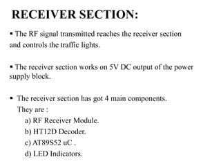 RECEIVER SECTION:
 The RF signal transmitted reaches the receiver section
and controls the traffic lights.
 The receiver section works on 5V DC output of the power
supply block.
 The receiver section has got 4 main components.
They are :
a) RF Receiver Module.
b) HT12D Decoder.
c) AT89S52 uC .
d) LED Indicators.
 