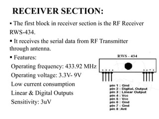 RECEIVER SECTION:
 The first block in receiver section is the RF Receiver
RWS-434.
 It receives the serial data from RF Transmitter
through antenna.
 Features:
Operating frequency: 433.92 MHz
Operating voltage: 3.3V- 9V
Low current consumption
Linear & Digital Outputs
Sensitivity: 3uV
 