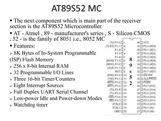 AT89S52 MC
 The next component which is main part of the receiver
section is the AT89S52 Microcontroller.
 AT - Atmel , 89 - manufacturer's series , S - Silicon CMOS
, 52 - is the family of 8051 i.e., 8052 MC.
 Features:
 8K Bytes of In-System Programmable
(ISP) Flash Memory
 256 x 8-bit Internal RAM
 32 Programmable I/O Lines
 Three 16-bit Timer/Counters
 Eight Interrupt Sources
 Full Duplex UART Serial Channel
 Low-power Idle and Power-down Modes
 Watchdog timer
 